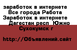  заработок в интернете - Все города Работа » Заработок в интернете   . Дагестан респ.,Южно-Сухокумск г.